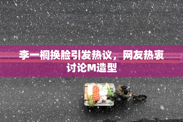 李一桐换脸引发热议，网友热衷讨论M造型
