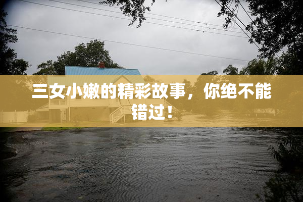 三女小嫩的精彩故事，你绝不能错过！