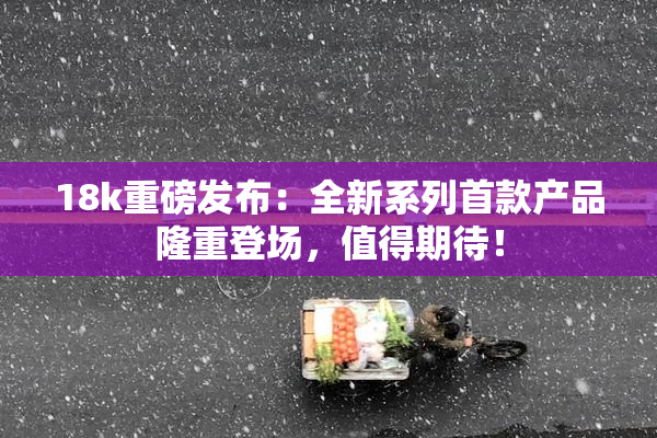 18k重磅发布：全新系列首款产品隆重登场，值得期待！