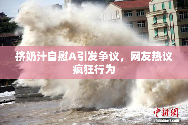 挤奶汁自慰A引发争议，网友热议疯狂行为