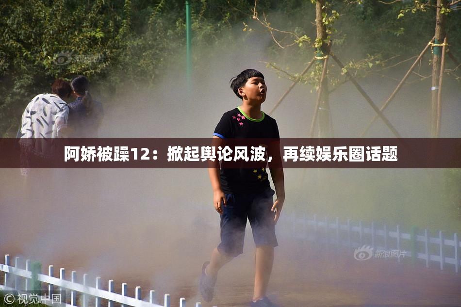 阿娇被躁12：掀起舆论风波，再续娱乐圈话题