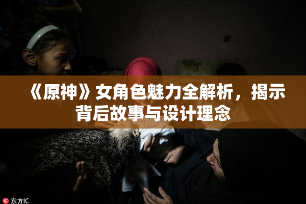 《原神》女角色魅力全解析，揭示背后故事与设计理念