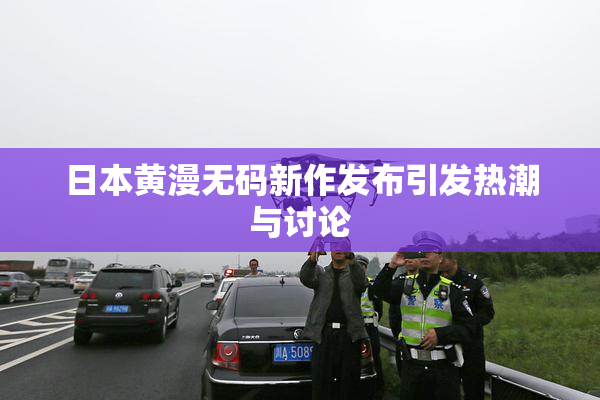 日本黄漫无码新作发布引发热潮与讨论