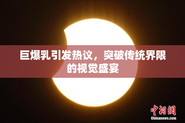 巨爆乳引发热议，突破传统界限的视觉盛宴
