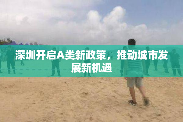 深圳开启A类新政策，推动城市发展新机遇