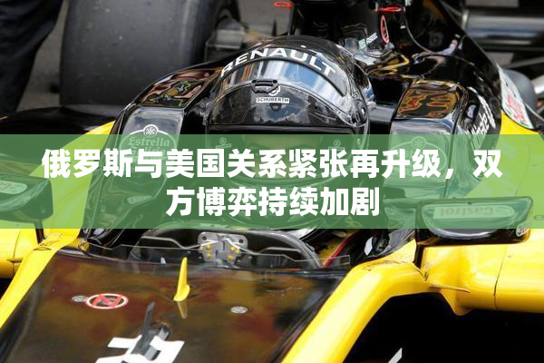 俄罗斯与美国关系紧张再升级，双方博弈持续加剧
