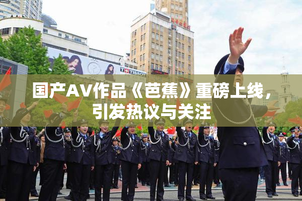 国产AV作品《芭蕉》重磅上线，引发热议与关注