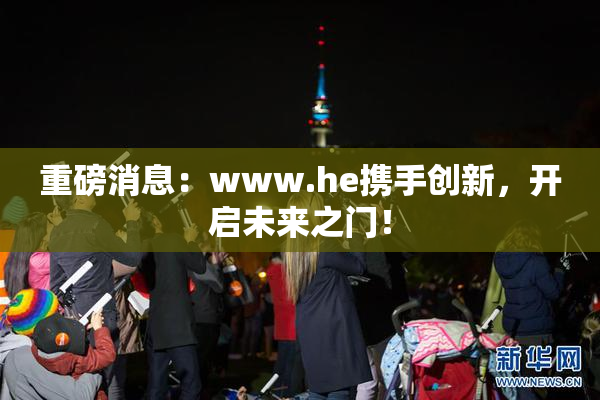 重磅消息：www.he携手创新，开启未来之门！