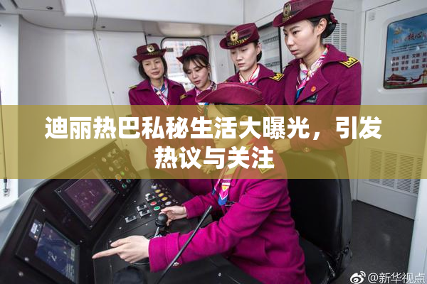 迪丽热巴私秘生活大曝光，引发热议与关注