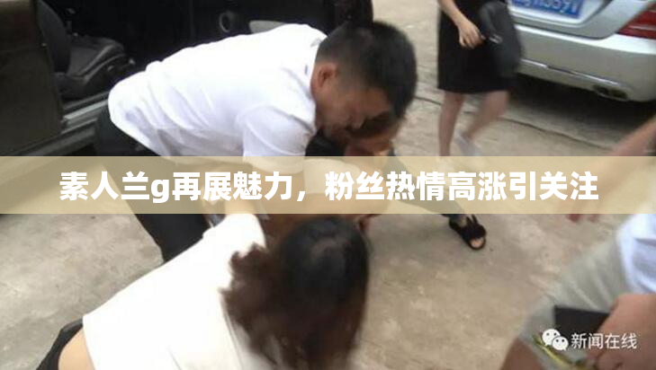 素人兰g再展魅力，粉丝热情高涨引关注