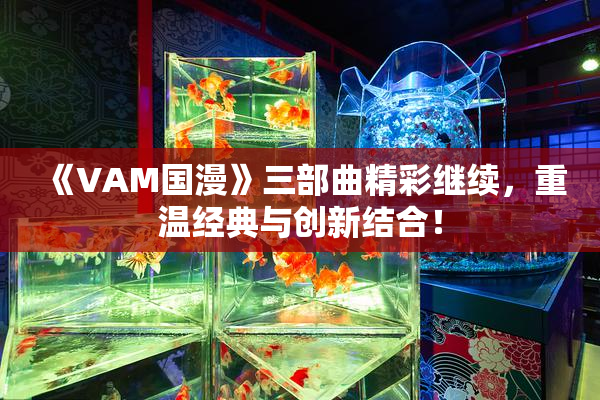 《VAM国漫》三部曲精彩继续，重温经典与创新结合！