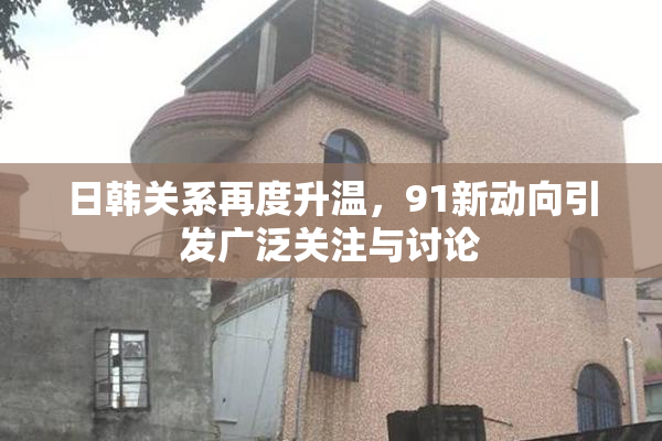 日韩关系再度升温，91新动向引发广泛关注与讨论