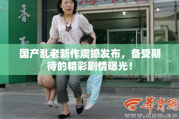 国产乱老新作震撼发布，备受期待的精彩剧情曝光！