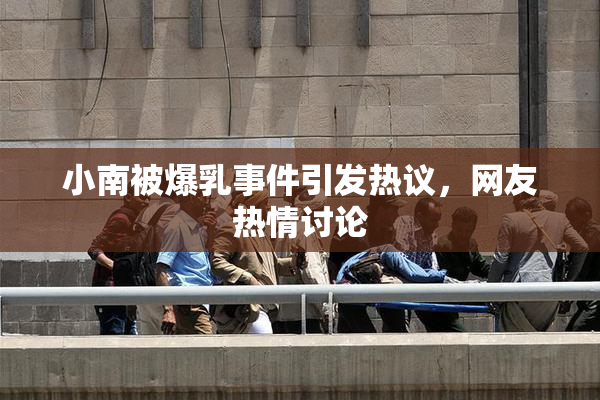 小南被爆乳事件引发热议，网友热情讨论