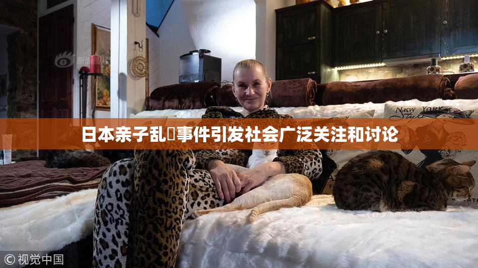 日本亲子乱婬事件引发社会广泛关注和讨论