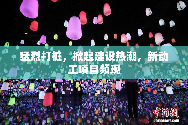 猛烈打桩，掀起建设热潮，新动工项目频现