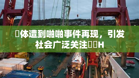 祼体遭到啪啪事件再现，引发社会广泛关注❌‌H