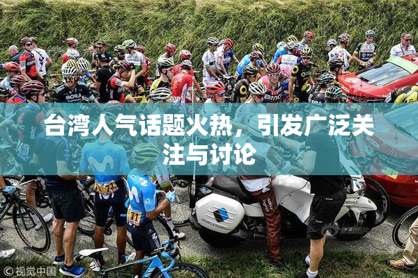 台湾人气话题火热，引发广泛关注与讨论