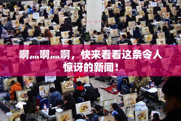 啊灬啊灬啊，快来看看这条令人惊讶的新闻！