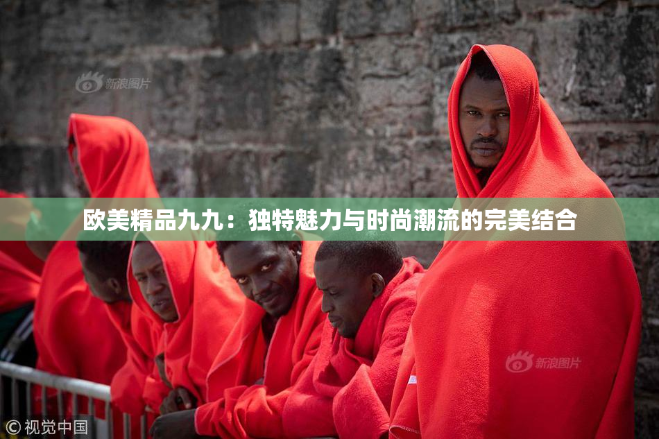 欧美精品九九：独特魅力与时尚潮流的完美结合