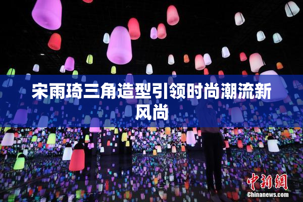 宋雨琦三角造型引领时尚潮流新风尚
