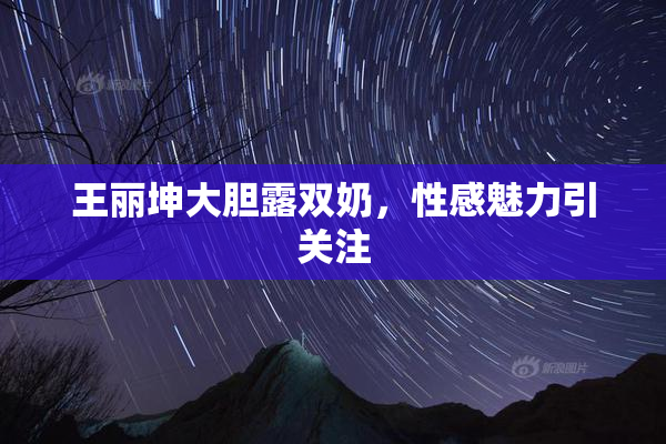 王丽坤大胆露双奶，性感魅力引关注