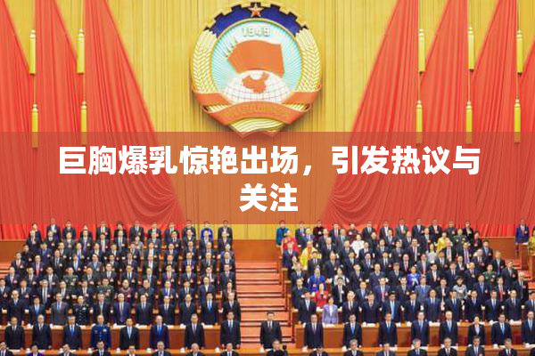 巨胸爆乳惊艳出场，引发热议与关注