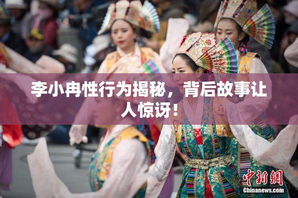 李小冉性行为揭秘，背后故事让人惊讶！