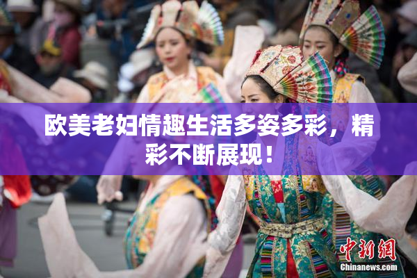 欧美老妇情趣生活多姿多彩，精彩不断展现！