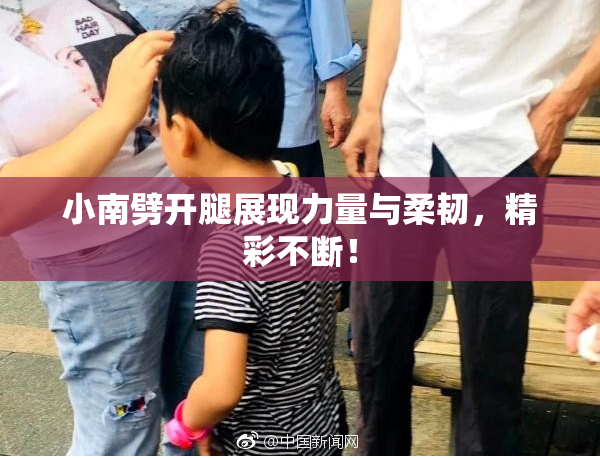 小南劈开腿展现力量与柔韧，精彩不断！