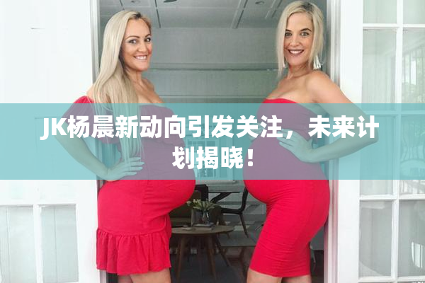JK杨晨新动向引发关注，未来计划揭晓！