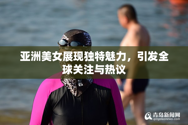 亚洲美女展现独特魅力，引发全球关注与热议