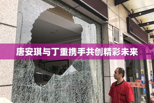 唐安琪与丁重携手共创精彩未来