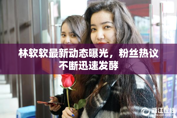 林软软最新动态曝光，粉丝热议不断迅速发酵