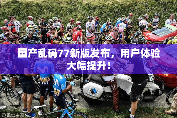 国产乱码77新版发布，用户体验大幅提升！