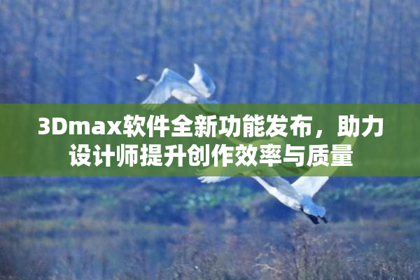 3Dmax软件全新功能发布，助力设计师提升创作效率与质量