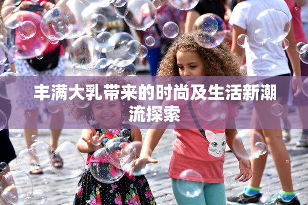 丰满大乳带来的时尚及生活新潮流探索