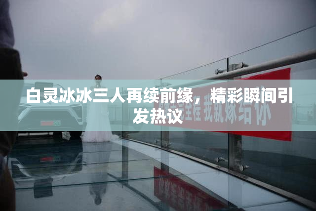 白灵冰冰三人再续前缘，精彩瞬间引发热议