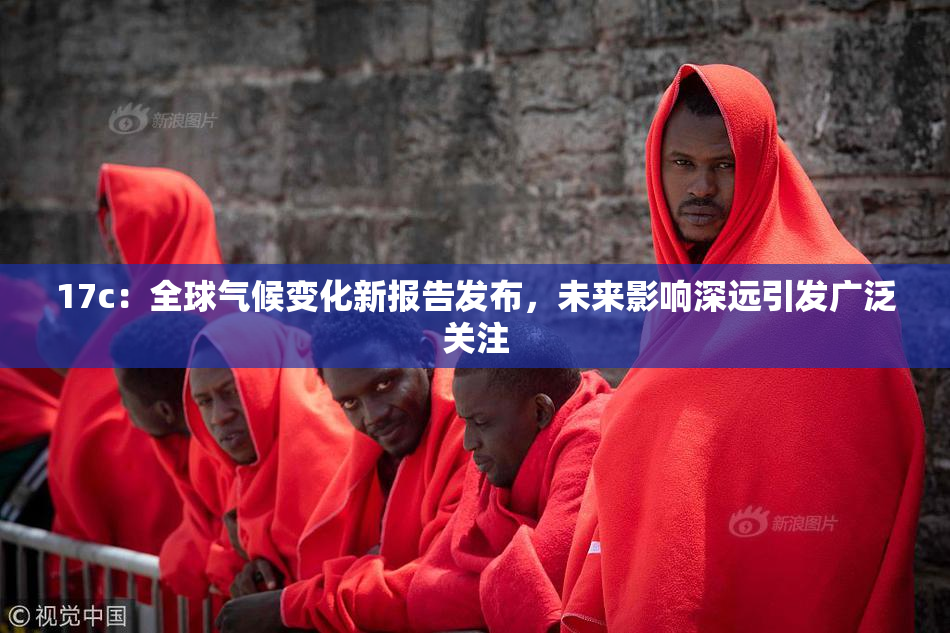 17c：全球气候变化新报告发布，未来影响深远引发广泛关注