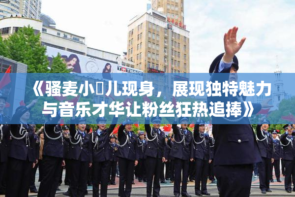 《骚麦小苮儿现身，展现独特魅力与音乐才华让粉丝狂热追捧》