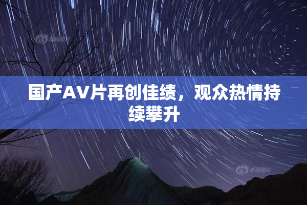 国产AV片再创佳绩，观众热情持续攀升
