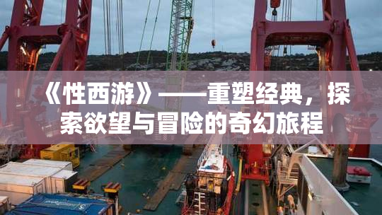 《性西游》——重塑经典，探索欲望与冒险的奇幻旅程