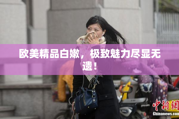 欧美精品白嫩，极致魅力尽显无遗！