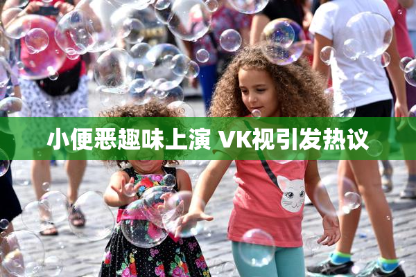 小便恶趣味上演 VK视引发热议