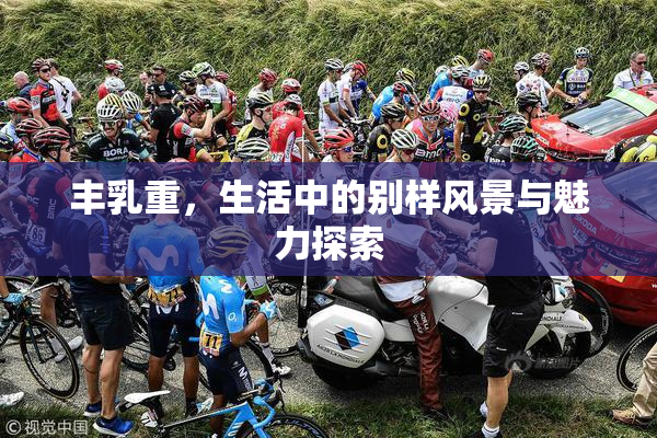 丰乳重，生活中的别样风景与魅力探索