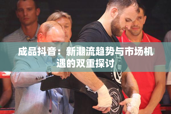 成品抖音：新潮流趋势与市场机遇的双重探讨