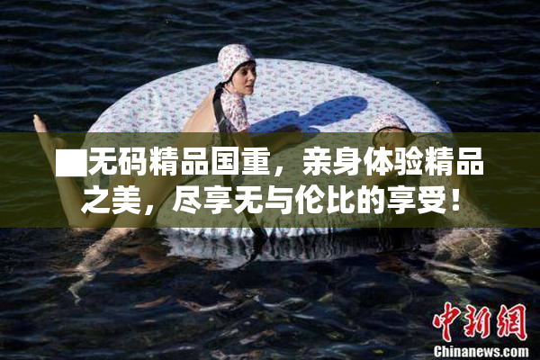 ▇无码精品国重，亲身体验精品之美，尽享无与伦比的享受！