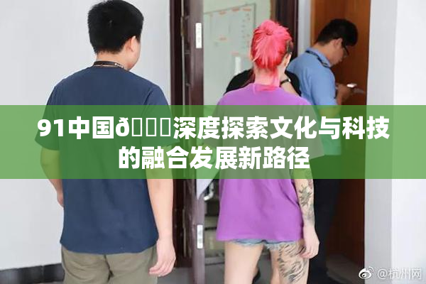 91中国🍆深度探索文化与科技的融合发展新路径