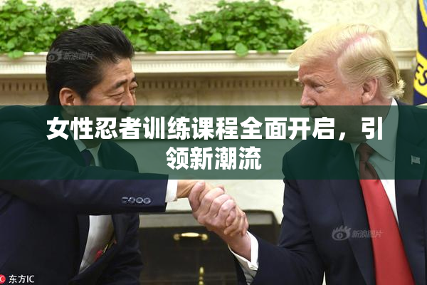 女性忍者训练课程全面开启，引领新潮流