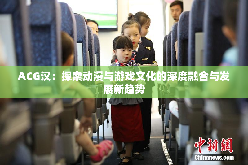 ACG汉：探索动漫与游戏文化的深度融合与发展新趋势